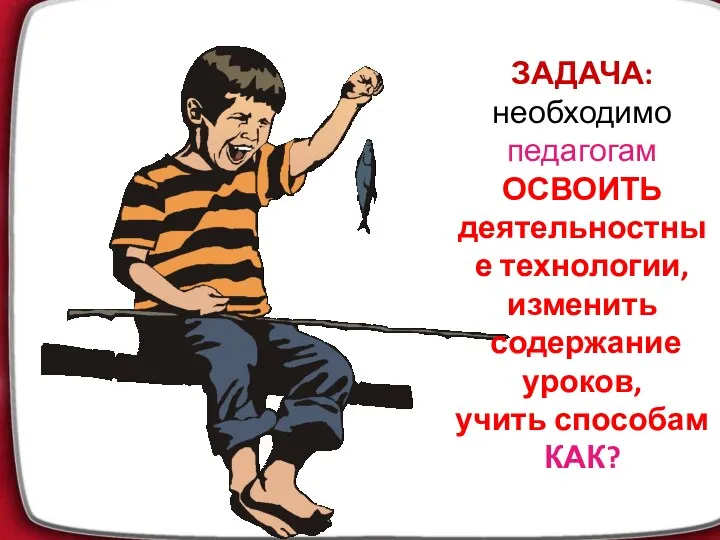 ЗАДАЧА: необходимо педагогам ОСВОИТЬ деятельностные технологии, изменить содержание уроков, учить способам КАК?