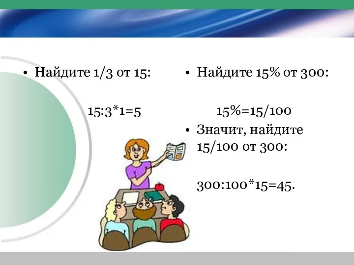 Найдите 1/3 от 15: 15:3*1=5 Найдите 15% от 300: 15%=15/100 Значит, найдите 15/100 от 300: 300:100*15=45.