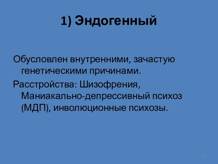 1) Эндогенный Обусловлен внутренними, зачастую генетическими причинами. Расстройства: Шизофрения, Маниакально-депрессивный психоз (МДП), инволюционные психозы.