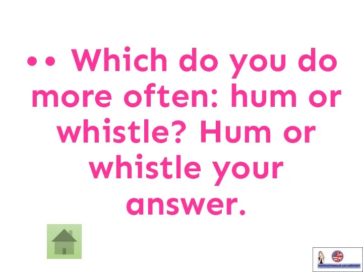 • • Which do you do more often: hum or whistle? Hum or whistle your answer.