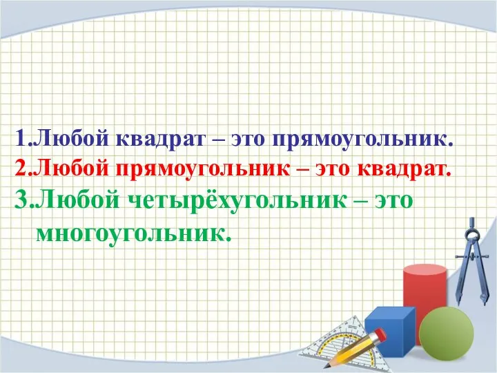 1.Любой квадрат – это прямоугольник. 2.Любой прямоугольник – это квадрат. 3.Любой четырёхугольник – это многоугольник.