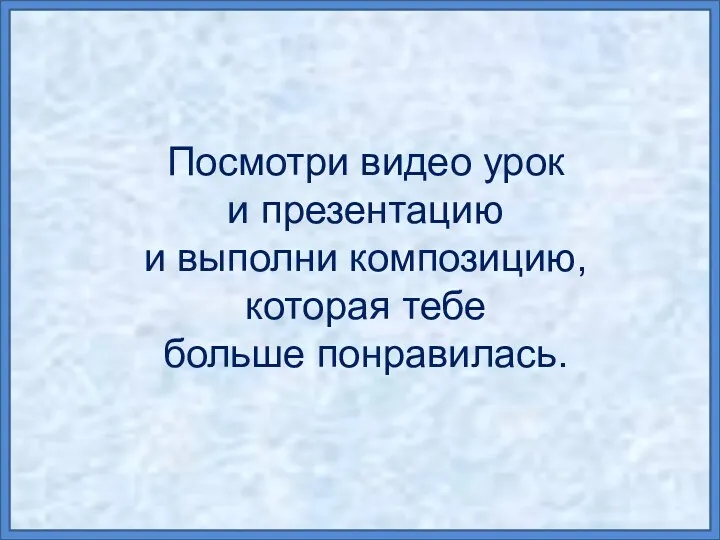 Посмотри видео урок и презентацию и выполни композицию, которая тебе больше понравилась.