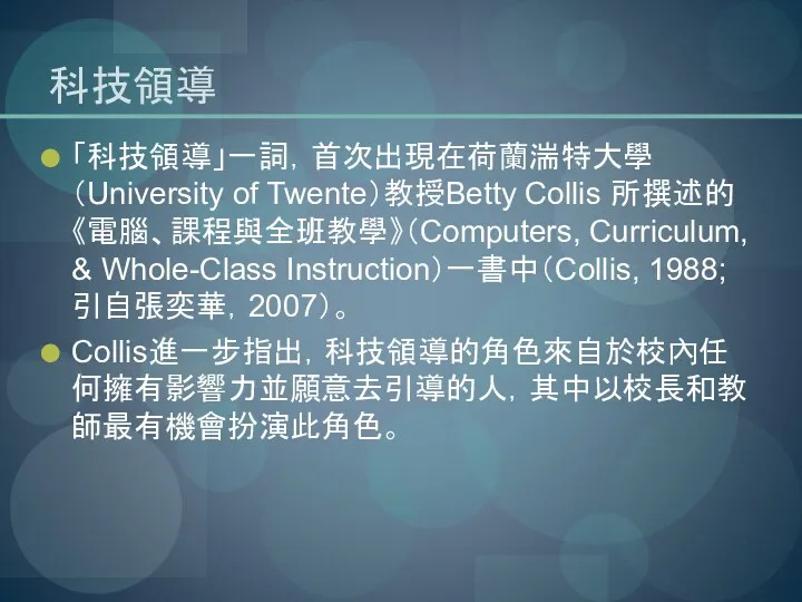 科技領導 「科技領導」一詞，首次出現在荷蘭湍特大學（University of Twente）教授Betty Collis 所撰述的《電腦、課程與全班教學》（Computers, Curriculum, & Whole-Class Instruction）一書中（Collis, 1988; 引自張奕華，2007）。 Collis進一步指出，科技領導的角色來自於校內任何擁有影響力並願意去引導的人，其中以校長和教師最有機會扮演此角色。