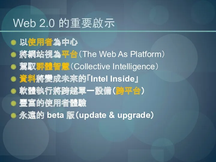 Web 2.0 的重要啟示 以使用者為中心 將網站視為平台（The Web As Platform） 駕馭群體智慧（Collective Intelligence） 資料將變成未來的「Intel Inside」 軟體執行將跨越單一設備（跨平台）