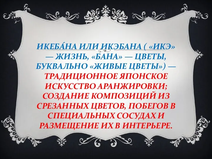 ИКЕБА́НА ИЛИ ИКЭБАНА ( «ИКЭ» — ЖИЗНЬ, «БАНА» — ЦВЕТЫ, БУКВАЛЬНО «ЖИВЫЕ ЦВЕТЫ»)