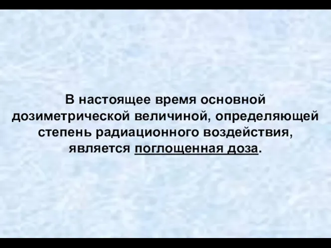 В настоящее время основной дозиметрической величиной, определяющей степень радиационного воздействия, является поглощенная доза.