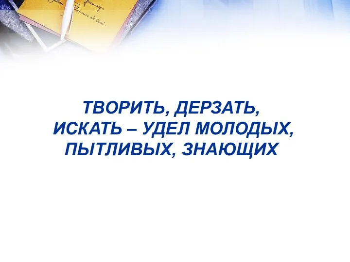 ТВОРИТЬ, ДЕРЗАТЬ, ИСКАТЬ – УДЕЛ МОЛОДЫХ, ПЫТЛИВЫХ, ЗНАЮЩИХ