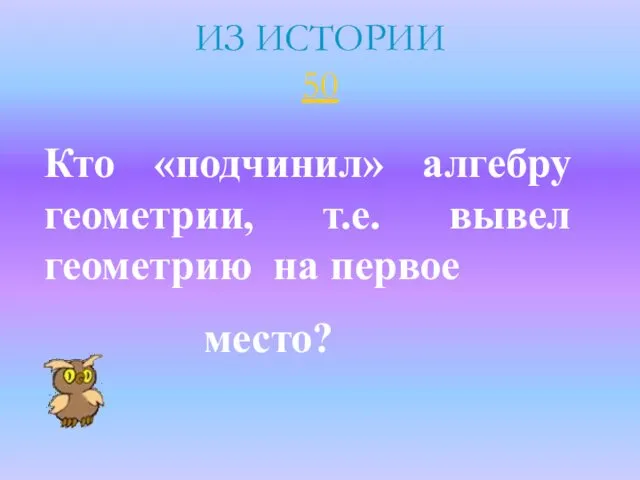 ИЗ ИСТОРИИ 50 Кто «подчинил» алгебру геометрии, т.е. вывел геометрию на первое место?