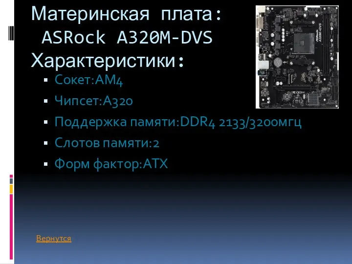 Материнская плата: ASRock A320M-DVS Характеристики: Сокет:AM4 Чипсет:A320 Поддержка памяти:DDR4 2133/3200мгц Слотов памяти:2 Форм фактор:ATX Вернутся