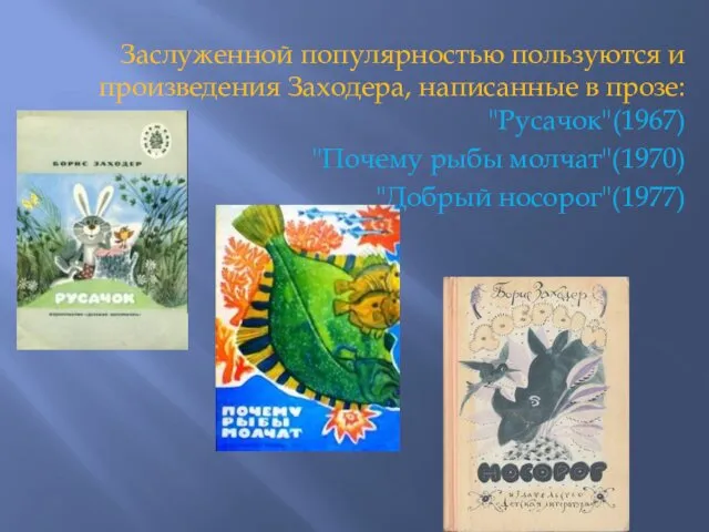 Заслуженной популярностью пользуются и произведения Заходера, написанные в прозе: "Русачок"(1967) "Почему рыбы молчат"(1970) "Добрый носорог"(1977)