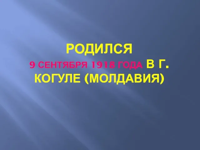 РОДИЛСЯ 9 СЕНТЯБРЯ 1918 ГОДА В Г. КОГУЛЕ (МОЛДАВИЯ)