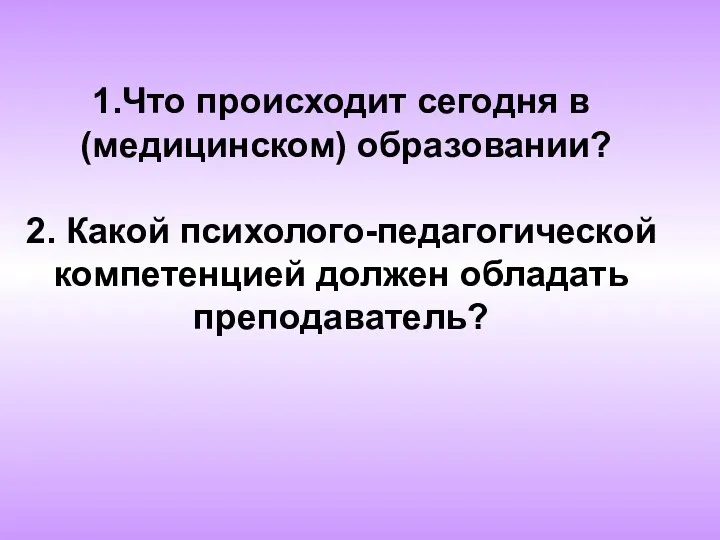 1.Что происходит сегодня в (медицинском) образовании? 2. Какой психолого-педагогической компетенцией должен обладать преподаватель?