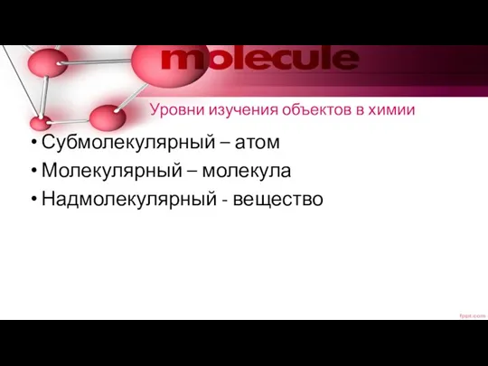 Уровни изучения объектов в химии Субмолекулярный – атом Молекулярный – молекула Надмолекулярный - вещество