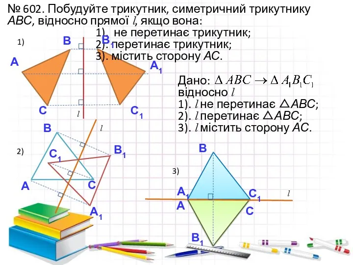 № 602. Побудуйте трикутник, симетричний трикутнику АВС, відносно прямої l, якщо вона: 1).