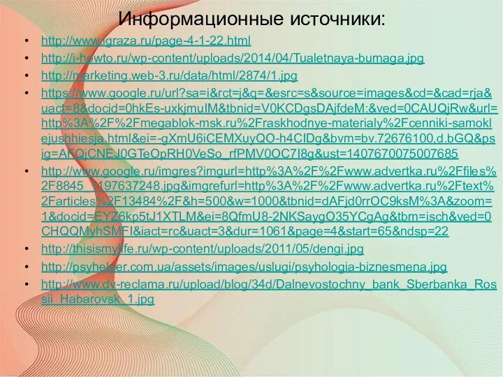 http://www.igraza.ru/page-4-1-22.html http://i-howto.ru/wp-content/uploads/2014/04/Tualetnaya-bumaga.jpg http://marketing.web-3.ru/data/html/2874/1.jpg https://www.google.ru/url?sa=i&rct=j&q=&esrc=s&source=images&cd=&cad=rja&uact=8&docid=0hkEs-uxkjmuIM&tbnid=V0KCDgsDAjfdeM:&ved=0CAUQjRw&url=http%3A%2F%2Fmegablok-msk.ru%2Fraskhodnye-materialy%2Fcenniki-samoklejushhiesja.html&ei=-gXmU6iCEMXuyQO-h4CIDg&bvm=bv.72676100,d.bGQ&psig=AFQjCNEJ0GTeOpRH0VeSo_rfPMV0OC7I8g&ust=1407670075007685 http://www.google.ru/imgres?imgurl=http%3A%2F%2Fwww.advertka.ru%2Ffiles%2F8845_1197637248.jpg&imgrefurl=http%3A%2F%2Fwww.advertka.ru%2Ftext%2Farticles%2F13484%2F&h=500&w=1000&tbnid=dAFjd0rrOC9ksM%3A&zoom=1&docid=EYZ6kp5tJ1XTLM&ei=8QfmU8-2NKSaygO35YCgAg&tbm=isch&ved=0CHQQMyhSMFI&iact=rc&uact=3&dur=1061&page=4&start=65&ndsp=22 http://thisismylife.ru/wp-content/uploads/2011/05/dengi.jpg http://psyhelper.com.ua/assets/images/uslugi/psyhologia-biznesmena.jpg http://www.dv-reclama.ru/upload/blog/34d/Dalnevostochny_bank_Sberbanka_Rossii_Habarovsk_1.jpg Информационные источники: