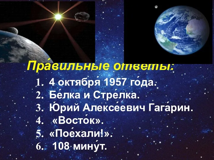 Пра́вильные отве́ты: 4 октября́ 1957 го́да. Бе́лка и Стре́лка. Ю́рий Алексе́евич Гага́рин. «Восто́к». «Пое́хали!». 108 мину́т.