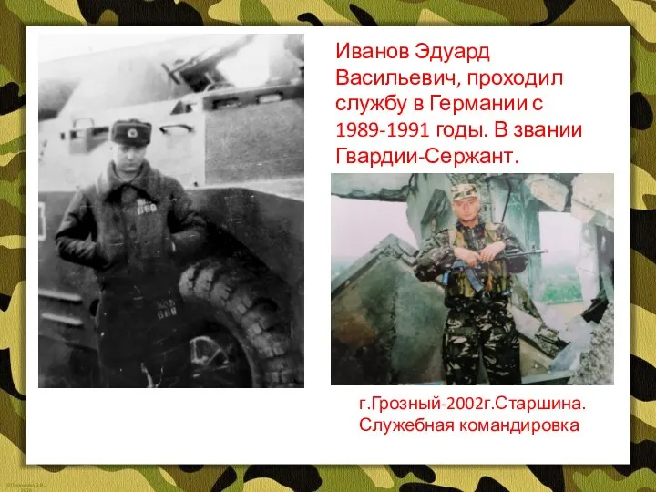 Иванов Эдуард Васильевич, проходил службу в Германии с 1989-1991 годы. В звании Гвардии-Сержант. г.Грозный-2002г.Старшина.Служебная командировка