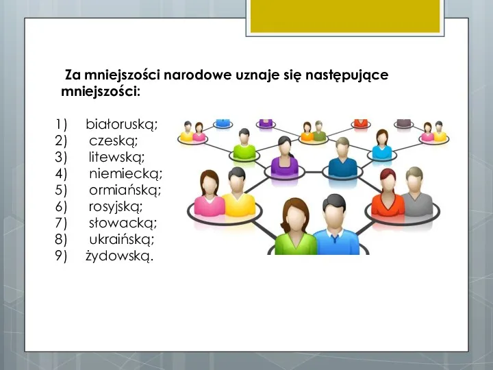 Za mniejszości narodowe uznaje się następujące mniejszości: białoruską; czeską; litewską; niemiecką; ormiańską; rosyjską; słowacką; ukraińską; żydowską.