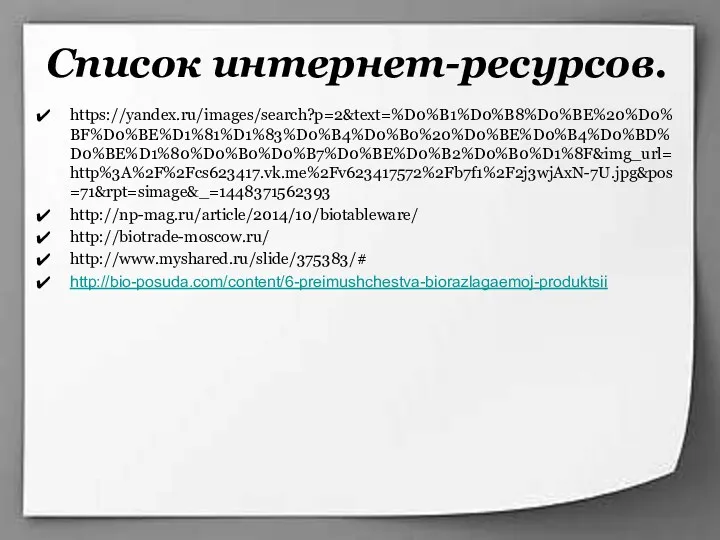 Список интернет-ресурсов. https://yandex.ru/images/search?p=2&text=%D0%B1%D0%B8%D0%BE%20%D0%BF%D0%BE%D1%81%D1%83%D0%B4%D0%B0%20%D0%BE%D0%B4%D0%BD%D0%BE%D1%80%D0%B0%D0%B7%D0%BE%D0%B2%D0%B0%D1%8F&img_url=http%3A%2F%2Fcs623417.vk.me%2Fv623417572%2Fb7f1%2F2j3wjAxN-7U.jpg&pos=71&rpt=simage&_=1448371562393 http://np-mag.ru/article/2014/10/biotableware/ http://biotrade-moscow.ru/ http://www.myshared.ru/slide/375383/# http://bio-posuda.com/content/6-preimushchestva-biorazlagaemoj-produktsii