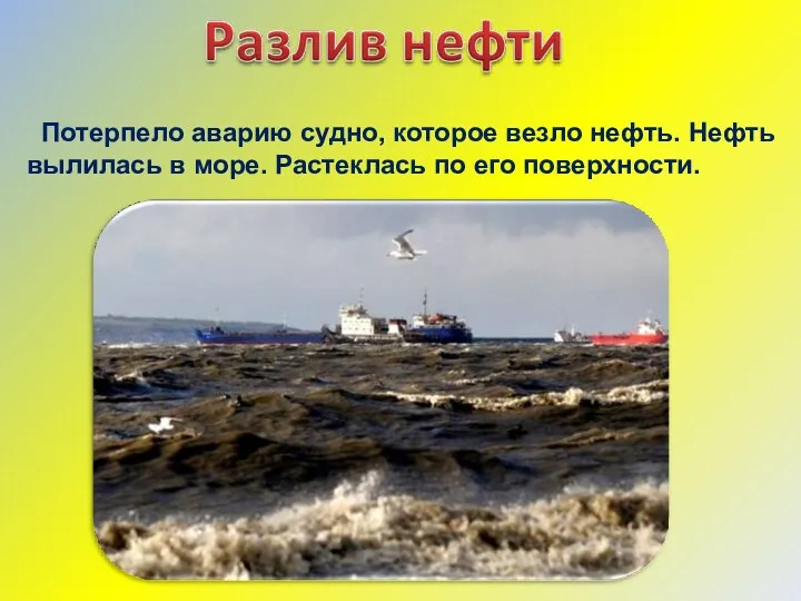 Потерпело аварию судно, которое везло нефть. Нефть вылилась в море. Растеклась по его поверхности.