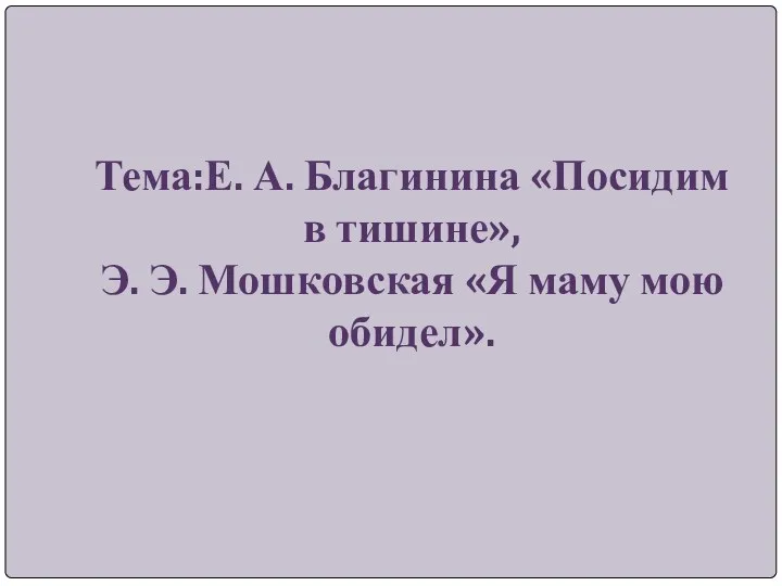 Тема:Е. А. Благинина «Посидим в тишине», Э. Э. Мошковская «Я маму мою обидел».