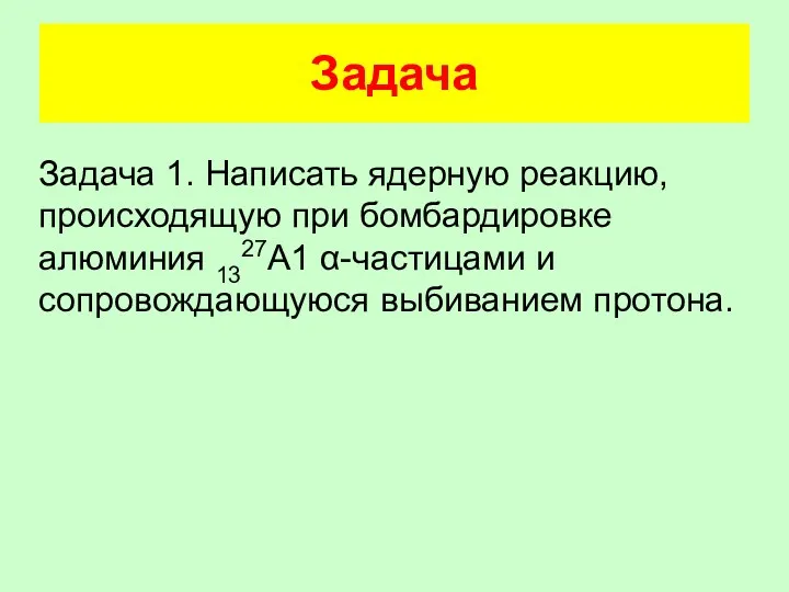 Задача Задача 1. Написать ядерную реакцию, происходящую при бомбардировке алюминия 1327А1 α-частицами и сопровождающуюся выбиванием протона.