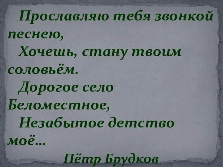 Прославляю тебя звонкой песнею, Хочешь, стану твоим соловьём. Дорогое село Беломестное, Незабытое детство моё… Пётр Брудков