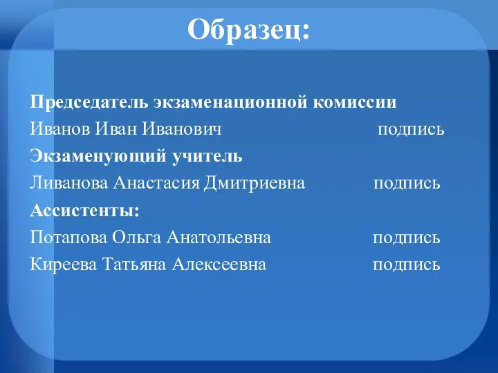 Образец: Председатель экзаменационной комиссии Иванов Иван Иванович подпись Экзаменующий учитель