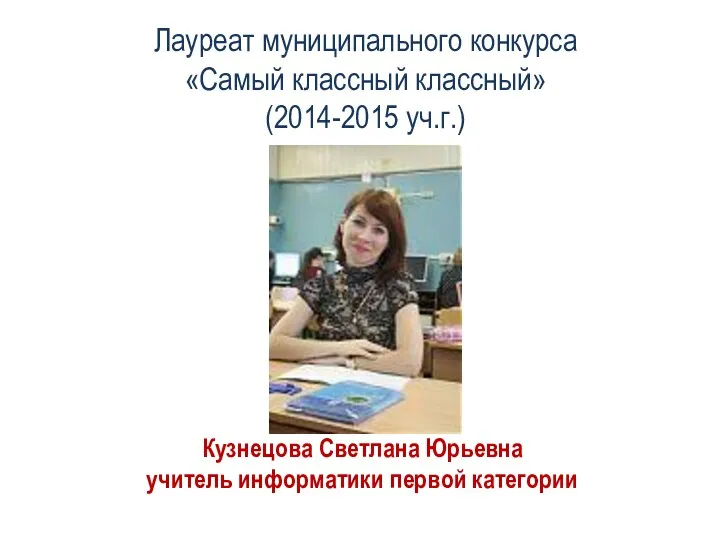 Лауреат муниципального конкурса «Самый классный классный» (2014-2015 уч.г.) Кузнецова Светлана Юрьевна учитель информатики первой категории