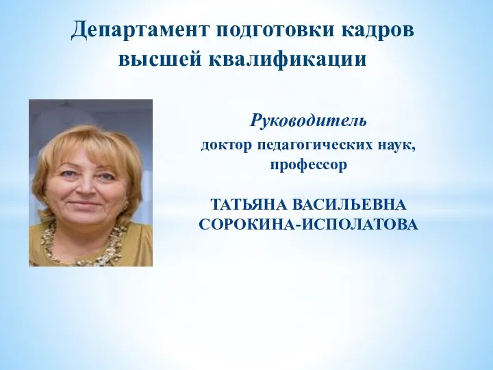 Департамент подготовки кадров высшей квалификации Руководитель доктор педагогических наук, профессор ТАТЬЯНА ВАСИЛЬЕВНА СОРОКИНА-ИСПОЛАТОВА