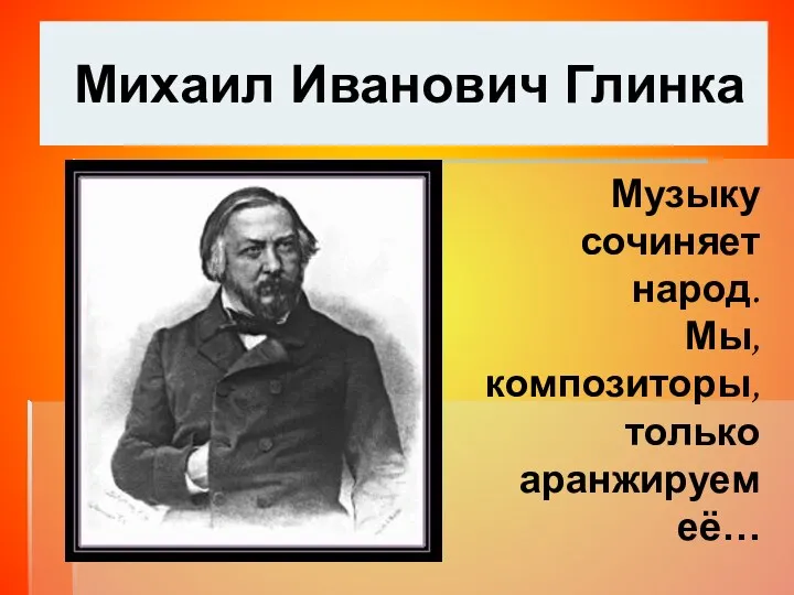 Михаил Иванович Глинка Музыку сочиняет народ. Мы, композиторы, только аранжируем её…