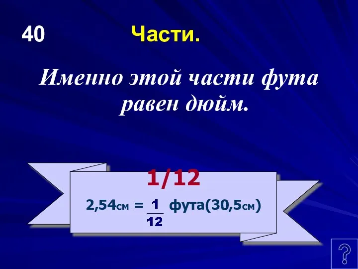 40 Части. Именно этой части фута равен дюйм. 1/12 2,54см = фута(30,5см)