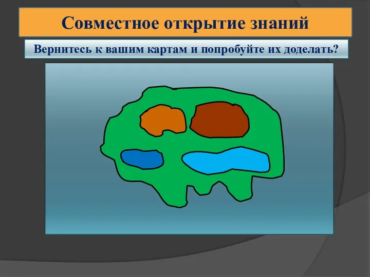 Совместное открытие знаний Вернитесь к вашим картам и попробуйте их доделать?