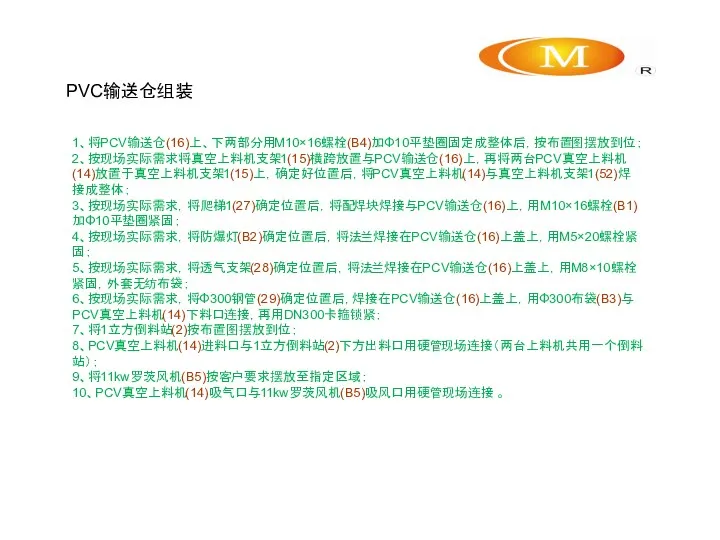 PVC输送仓组装 1、将PCV输送仓(16)上、下两部分用M10×16螺栓(B4)加Φ10平垫圈固定成整体后，按布置图摆放到位； 2、按现场实际需求将真空上料机支架1(15)横跨放置与PCV输送仓(16)上，再将两台PCV真空上料机(14)放置于真空上料机支架1(15)上，确定好位置后，将PCV真空上料机(14)与真空上料机支架1(52)焊接成整体； 3、按现场实际需求，将爬梯1(27)确定位置后，将配焊块焊接与PCV输送仓(16)上，用M10×16螺栓(B1)加Φ10平垫圈紧固； 4、按现场实际需求，将防爆灯(B2)确定位置后，将法兰焊接在PCV输送仓(16)上盖上，用M5×20螺栓紧固； 5、按现场实际需求，将透气支架(28)确定位置后，将法兰焊接在PCV输送仓(16)上盖上，用M8×10螺栓紧固，外套无纺布袋； 6、按现场实际需求，将Φ300钢管(29)确定位置后，焊接在PCV输送仓(16)上盖上，用Φ300布袋(B3)与PCV真空上料机(14)下料口连接，再用DN300卡箍锁紧； 7、将1立方倒料站(2)按布置图摆放到位； 8、PCV真空上料机(14)进料口与1立方倒料站(2)下方出料口用硬管现场连接（两台上料机共用一个倒料站）； 9、将11kw罗茨风机(B5)按客户要求摆放至指定区域； 10、PCV真空上料机(14)吸气口与11kw罗茨风机(B5)吸风口用硬管现场连接 。