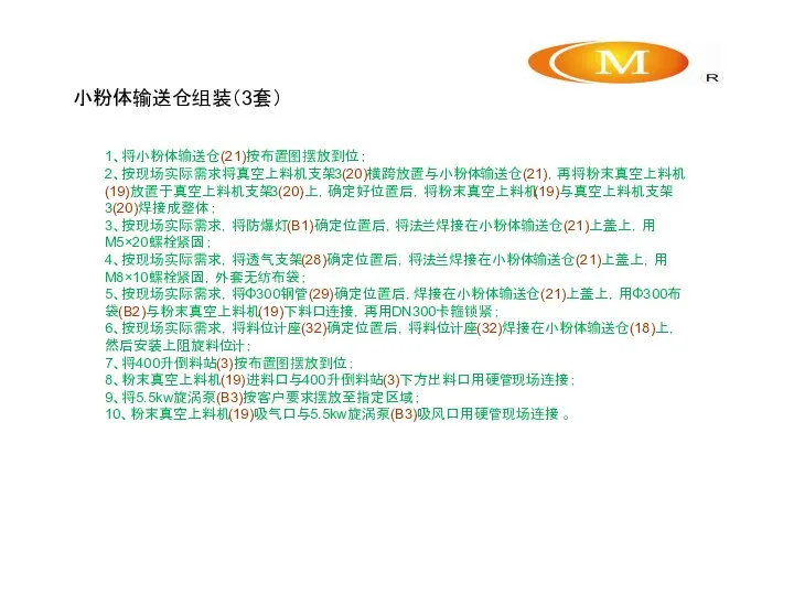 小粉体输送仓组装（3套） 1、将小粉体输送仓(21)按布置图摆放到位； 2、按现场实际需求将真空上料机支架3(20)横跨放置与小粉体输送仓(21)，再将粉末真空上料机(19)放置于真空上料机支架3(20)上，确定好位置后，将粉末真空上料机(19)与真空上料机支架3(20)焊接成整体； 3、按现场实际需求，将防爆灯(B1)确定位置后，将法兰焊接在小粉体输送仓(21)上盖上，用M5×20螺栓紧固； 4、按现场实际需求，将透气支架(28)确定位置后，将法兰焊接在小粉体输送仓(21)上盖上，用M8×10螺栓紧固，外套无纺布袋； 5、按现场实际需求，将Φ300钢管(29)确定位置后，焊接在小粉体输送仓(21)上盖上，用Φ300布袋(B2)与粉末真空上料机(19)下料口连接，再用DN300卡箍锁紧； 6、按现场实际需求，将料位计座(32)确定位置后，将料位计座(32)焊接在小粉体输送仓(18)上，然后安装上阻旋料位计； 7、将400升倒料站(3)按布置图摆放到位； 8、粉末真空上料机(19)进料口与400升倒料站(3)下方出料口用硬管现场连接； 9、将5.5kw旋涡泵(B3)按客户要求摆放至指定区域； 10、粉末真空上料机(19)吸气口与5.5kw旋涡泵(B3)吸风口用硬管现场连接 。