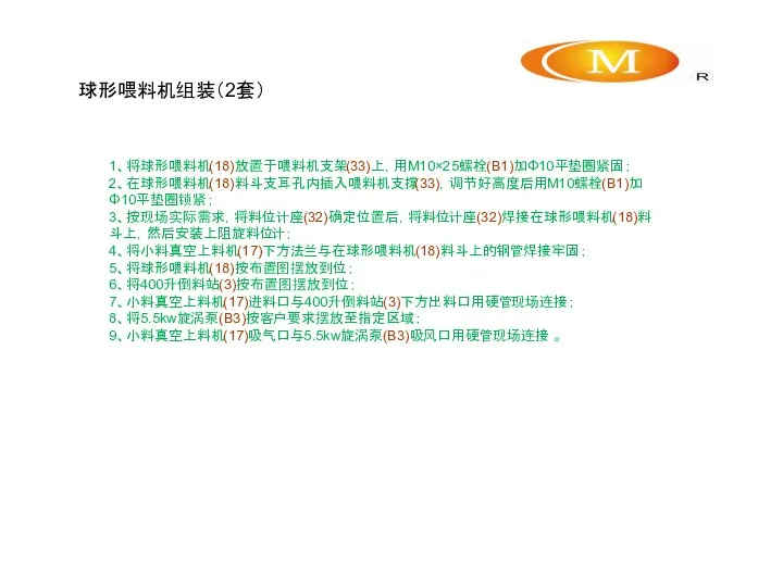 球形喂料机组装（2套） 1、将球形喂料机(18)放置于喂料机支架(33)上，用M10×25螺栓(B1)加Φ10平垫圈紧固； 2、在球形喂料机(18)料斗支耳孔内插入喂料机支撑(33)，调节好高度后用M10螺栓(B1)加Φ10平垫圈锁紧； 3、按现场实际需求，将料位计座(32)确定位置后，将料位计座(32)焊接在球形喂料机(18)料斗上，然后安装上阻旋料位计； 4、将小料真空上料机(17)下方法兰与在球形喂料机(18)料斗上的钢管焊接牢固； 5、将球形喂料机(18)按布置图摆放到位； 6、将400升倒料站(3)按布置图摆放到位； 7、小料真空上料机(17)进料口与400升倒料站(3)下方出料口用硬管现场连接； 8、将5.5kw旋涡泵(B3)按客户要求摆放至指定区域； 9、小料真空上料机(17)吸气口与5.5kw旋涡泵(B3)吸风口用硬管现场连接 。