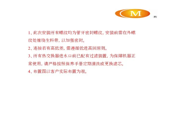 1、此次安装所有螺纹均为管牙密封螺纹，安装前需在外螺纹处缠绕生料带，以加强密封。 2、连接若有高低差，需遵循低进高回原则。 3、所有热交换器进水口前已配有过滤装置，为保障机器正常使用，请严格按照保养手册定期清洗或更换滤芯。 4、布置图以客户实际布置为准。