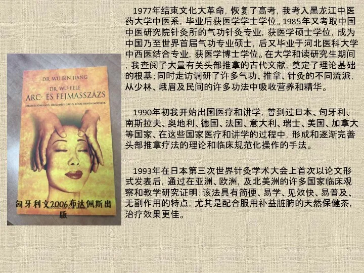 1977年结束文化大革命，恢复了高考，我考入黑龙江中医药大学中医系，毕业后获医学学士学位。1985年又考取中国中医研究院针灸所的气功针灸专业，获医学硕士学位，成为中国乃至世界首届气功专业硕士，后又毕业于河北医科大学中西医结合专业，获医学博士学位。在大学和读研究生期间，我查阅了大量有关头部推拿的古代文献，奠定了理论基础的根基；同时走访调研了许多气功、推拿、针灸的不同流派，从少林、峨眉及民间的许多功法中吸收营养和精华。 1990年初我开始出国医疗和讲学，曾到过日本、匈牙利、南斯拉夫、奥地利、德国、法国、意大利、瑞士、美国、加拿大等国家、在这些国家医疗和讲学的过程中，形成和逐渐完善头部推拿疗法的理论和临床规范化操作的手法。 1993年在日本第三次世界针灸学术大会上首次以论文形式发表后，通过在亚洲、欧洲，及北美洲的许多国家临床观察和教学研究证明：该法具有简便、易学、见效快、易普及、无副作用的特点，尤其是配合服用补益脏腑的天然保健茶，治疗效果更佳。