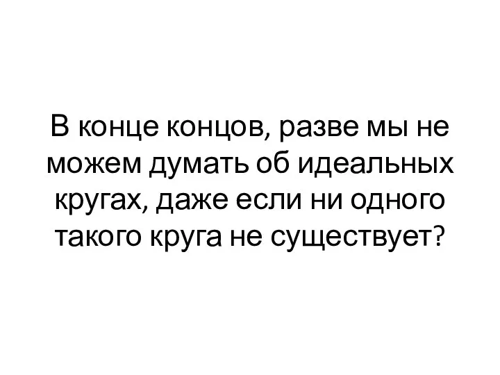 В конце концов, разве мы не мо­жем думать об идеальных кругах, даже если