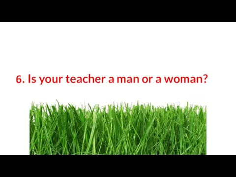 6. Is your teacher a man or a woman?