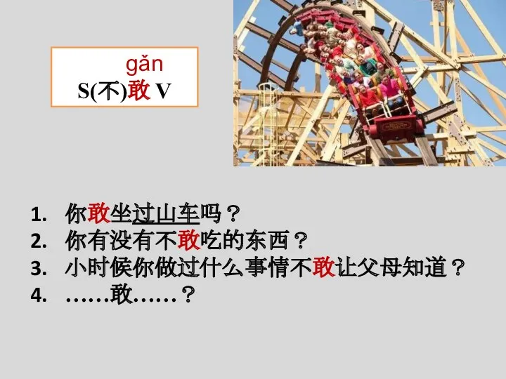 gǎn S(不)敢 V 你敢坐过山车吗？ 你有没有不敢吃的东西？ 小时候你做过什么事情不敢让父母知道？ ……敢……？