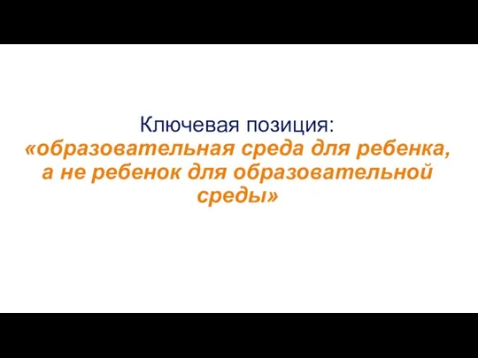 Ключевая позиция: «образовательная среда для ребенка, а не ребенок для образовательной среды»