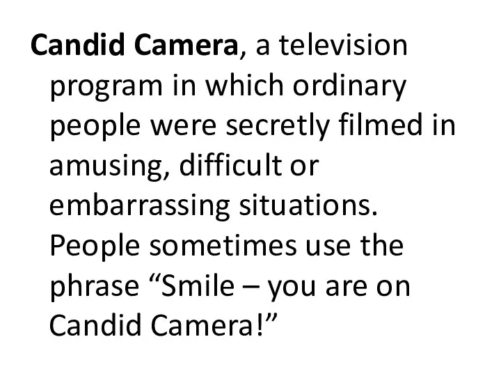 Candid Camera, a television program in which ordinary people were secretly filmed in
