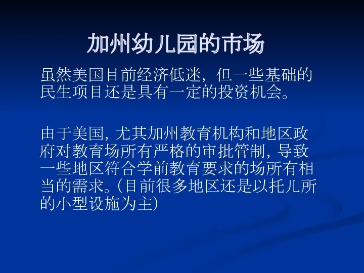 加州幼儿园的市场 虽然美国目前经济低迷， 但一些基础的民生项目还是具有一定的投资机会。 由于美国，尤其加州教育机构和地区政府对教育场所有严格的审批管制，导致一些地区符合学前教育要求的场所有相当的需求。（目前很多地区还是以托儿所的小型设施为主）