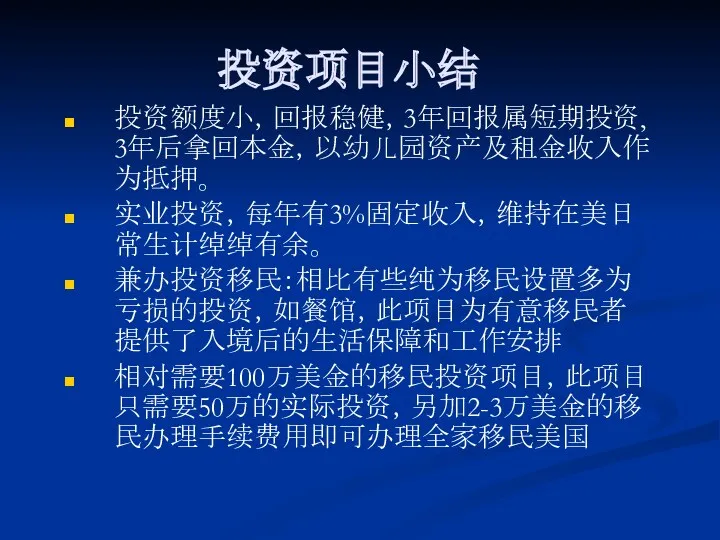 投资项目小结 投资额度小，回报稳健，3年回报属短期投资, 3年后拿回本金，以幼儿园资产及租金收入作为抵押。 实业投资，每年有3%固定收入，维持在美日常生计绰绰有余。 兼办投资移民：相比有些纯为移民设置多为亏损的投资，如餐馆，此项目为有意移民者提供了入境后的生活保障和工作安排 相对需要100万美金的移民投资项目，此项目只需要50万的实际投资，另加2-3万美金的移民办理手续费用即可办理全家移民美国