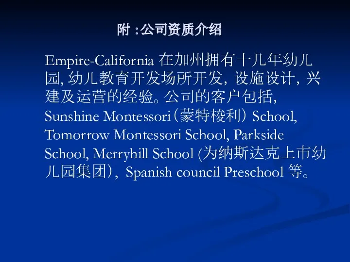 附 ：公司资质介绍 Empire-California 在加州拥有十几年幼儿园, 幼儿教育开发场所开发，设施设计，兴建及运营的经验。公司的客户包括， Sunshine Montessori（蒙特梭利） School, Tomorrow Montessori