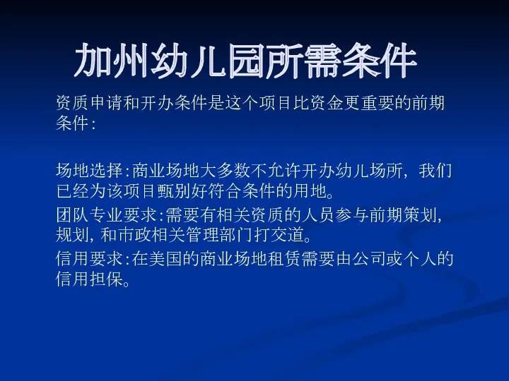 加州幼儿园所需条件 资质申请和开办条件是这个项目比资金更重要的前期条件： 场地选择：商业场地大多数不允许开办幼儿场所， 我们已经为该项目甄别好符合条件的用地。 团队专业要求：需要有相关资质的人员参与前期策划，规划，和市政相关管理部门打交道。 信用要求：在美国的商业场地租赁需要由公司或个人的信用担保。