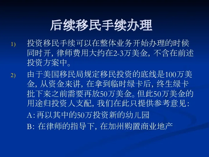 后续移民手续办理 投资移民手续可以在整体业务开始办理的时候同时开，律师费用大约在2-3万美金，不含在前述投资方案中。 由于美国移民局规定移民投资的底线是100万美金，从资金来讲，在拿到临时绿卡后，终生绿卡批下来之前需要再放50万美金。但此50万美金的用途归投资人支配，我们在此只提供参考意见： A：再以其中的50万投资新的幼儿园 B： 在律师的指导下，在加州购置商业地产