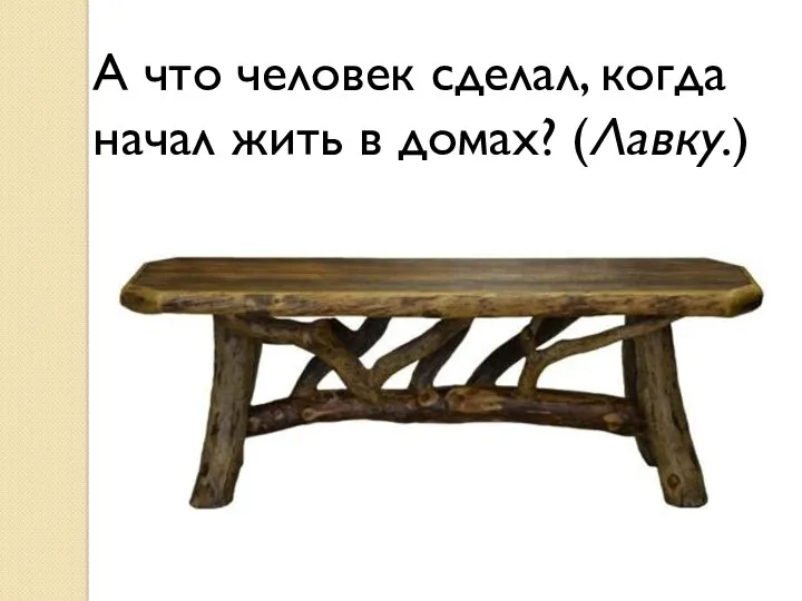 А что человек сделал, когда начал жить в домах? (Лавку.)