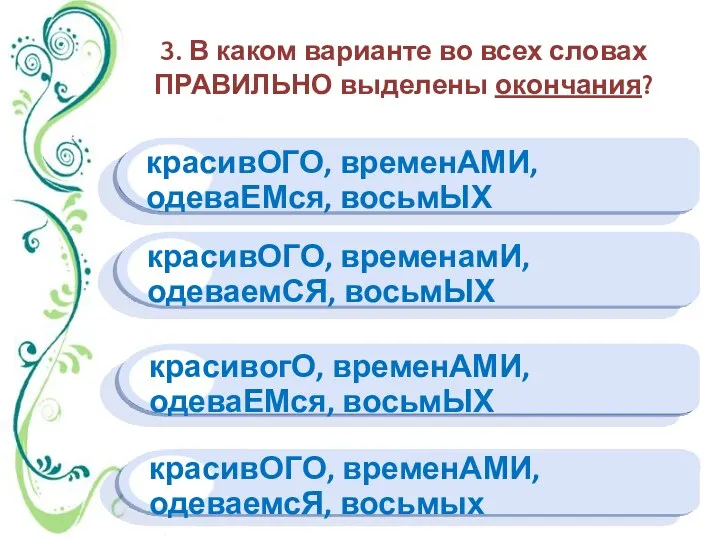 3. В каком варианте во всех словах ПРАВИЛЬНО выделены окончания? красивОГО, временАМИ, одеваемсЯ,